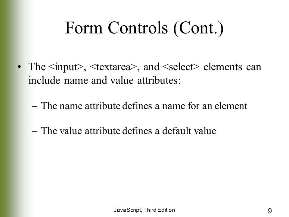 JavaScript, Third Edition 9 Form Controls (Cont.) The,, and elements can include name and value attributes: –The name attribute defines a name for an element –The value attribute defines a default value