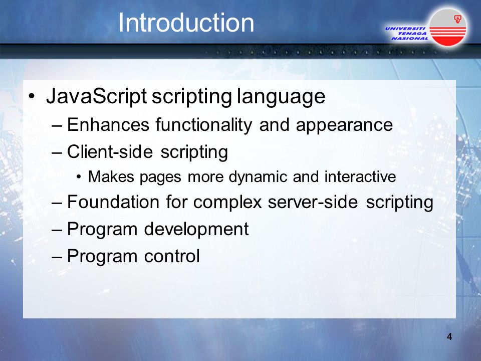 Introduction JavaScript scripting language –Enhances functionality and appearance –Client-side scripting Makes pages more dynamic and interactive –Foundation for complex server-side scripting –Program development –Program control 4