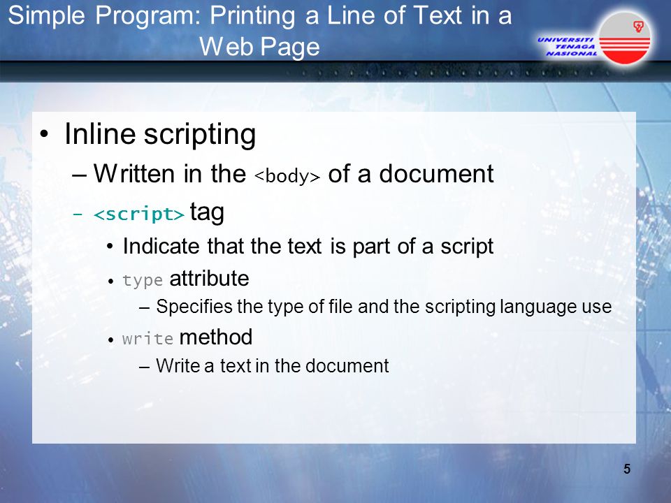 Simple Program: Printing a Line of Text in a Web Page Inline scripting –Written in the of a document – tag Indicate that the text is part of a script type attribute –Specifies the type of file and the scripting language use write method –Write a text in the document 5