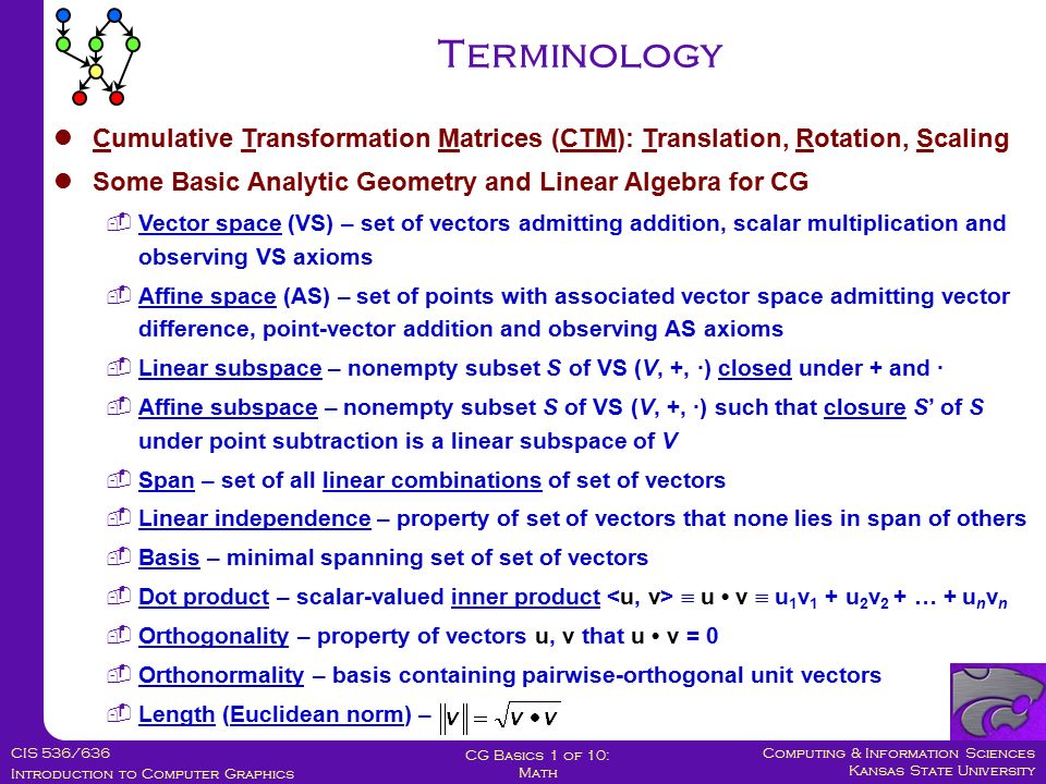 Computing & Information Sciences Kansas State University CIS 536/636 Introduction to Computer Graphics CG Basics 1 of 10: Math Cumulative Transformation Matrices (CTM): Translation, Rotation, Scaling Some Basic Analytic Geometry and Linear Algebra for CG  Vector space (VS) – set of vectors admitting addition, scalar multiplication and observing VS axioms  Affine space (AS) – set of points with associated vector space admitting vector difference, point-vector addition and observing AS axioms  Linear subspace – nonempty subset S of VS (V, +, ·) closed under + and ·  Affine subspace – nonempty subset S of VS (V, +, ·) such that closure S’ of S under point subtraction is a linear subspace of V  Span – set of all linear combinations of set of vectors  Linear independence – property of set of vectors that none lies in span of others  Basis – minimal spanning set of set of vectors  Dot product – scalar-valued inner product  u v  u 1 v 1 + u 2 v 2 + … + u n v n  Orthogonality – property of vectors u, v that u v = 0  Orthonormality – basis containing pairwise-orthogonal unit vectors  Length (Euclidean norm) – Terminology