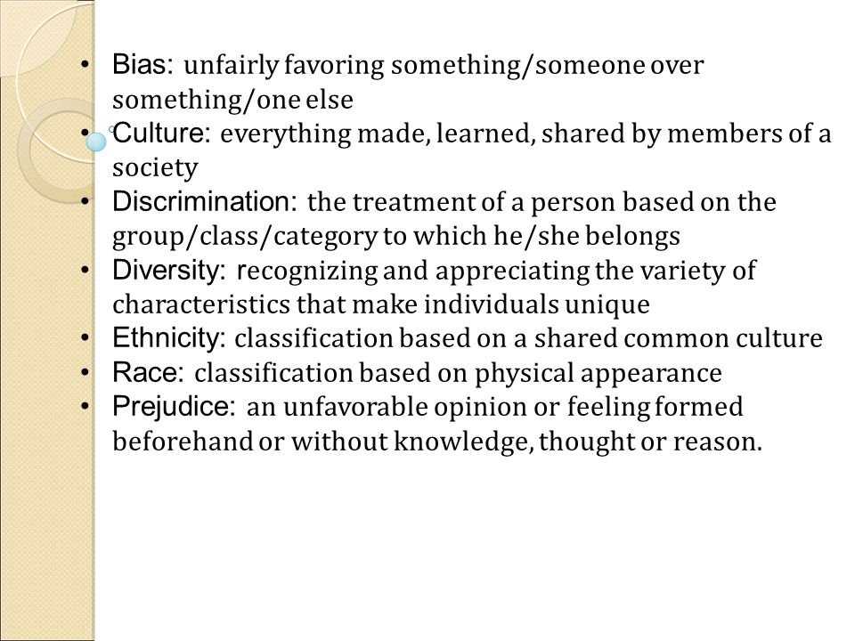 Bias: unfairly favoring something/someone over something/one else Culture: everything made, learned, shared by members of a society Discrimination: the treatment of a person based on the group/class/category to which he/she belongs Diversity: r ecognizing and appreciating the variety of characteristics that make individuals unique Ethnicity: classification based on a shared common culture Race: classification based on physical appearance Prejudice: an unfavorable opinion or feeling formed beforehand or without knowledge, thought or reason.