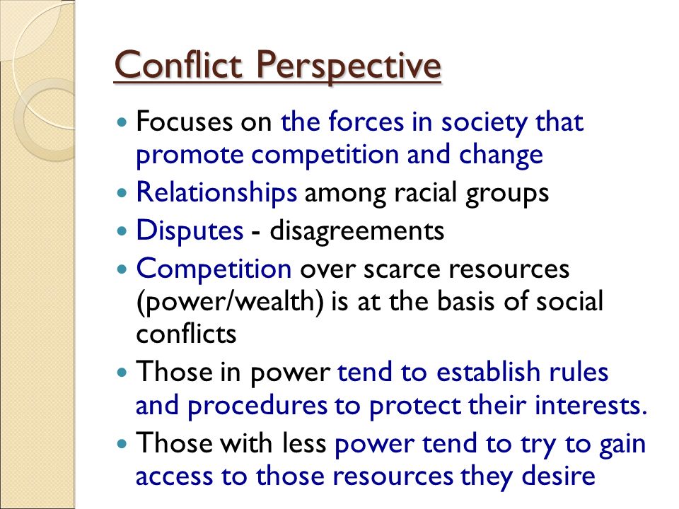 Conflict Perspective Focuses on the forces in society that promote competition and change Relationships among racial groups Disputes - disagreements Competition over scarce resources (power/wealth) is at the basis of social conflicts Those in power tend to establish rules and procedures to protect their interests.