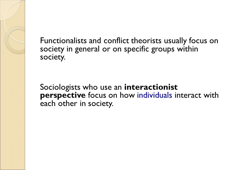 Functionalists and conflict theorists usually focus on society in general or on specific groups within society.