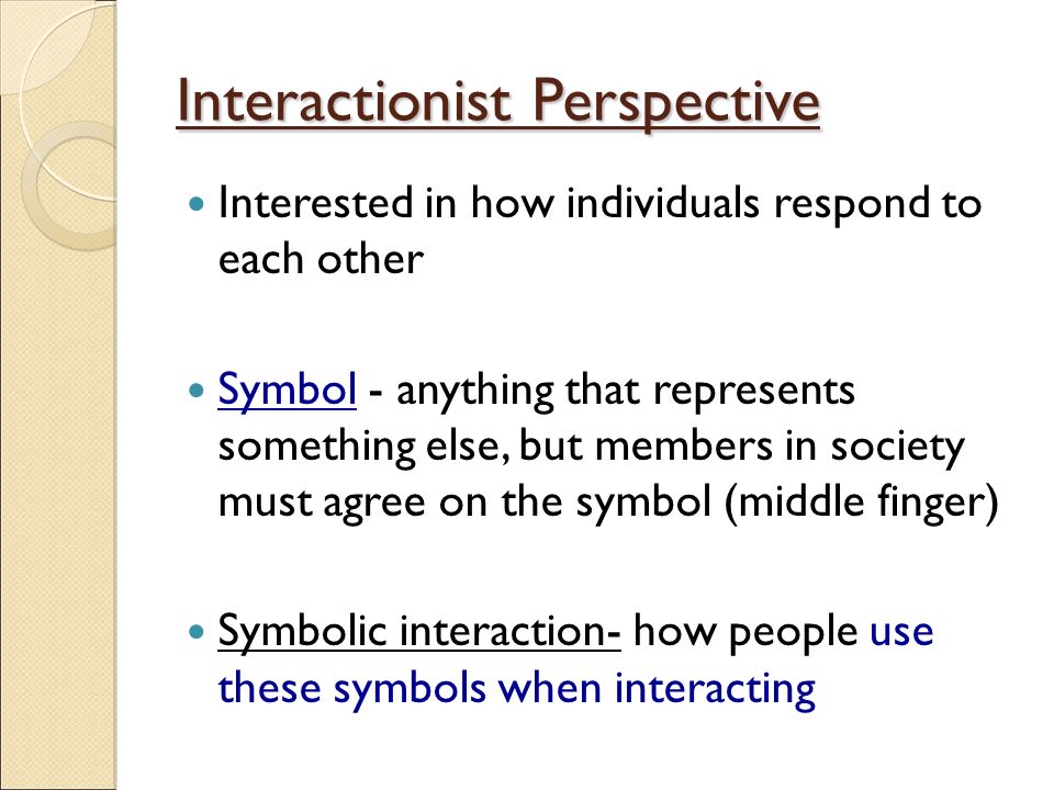Interactionist Perspective Interested in how individuals respond to each other Symbol - anything that represents something else, but members in society must agree on the symbol (middle finger) Symbolic interaction- how people use these symbols when interacting