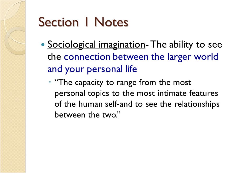 Section 1 Notes Sociological imagination- The ability to see the connection between the larger world and your personal life ◦ The capacity to range from the most personal topics to the most intimate features of the human self-and to see the relationships between the two.