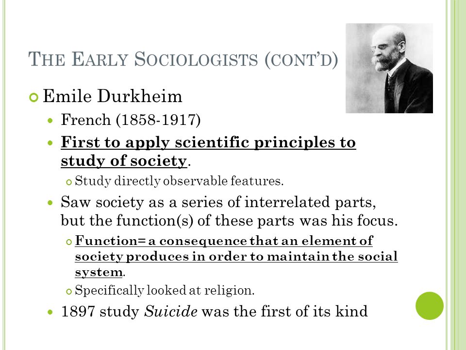 T HE E ARLY S OCIOLOGISTS ( CONT ’ D ) Emile Durkheim French ( ) First to apply scientific principles to study of society.