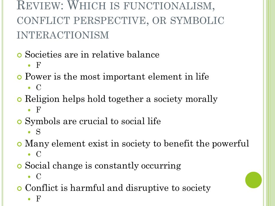 R EVIEW : W HICH IS FUNCTIONALISM, CONFLICT PERSPECTIVE, OR SYMBOLIC INTERACTIONISM Societies are in relative balance F Power is the most important element in life C Religion helps hold together a society morally F Symbols are crucial to social life S Many element exist in society to benefit the powerful C Social change is constantly occurring C Conflict is harmful and disruptive to society F