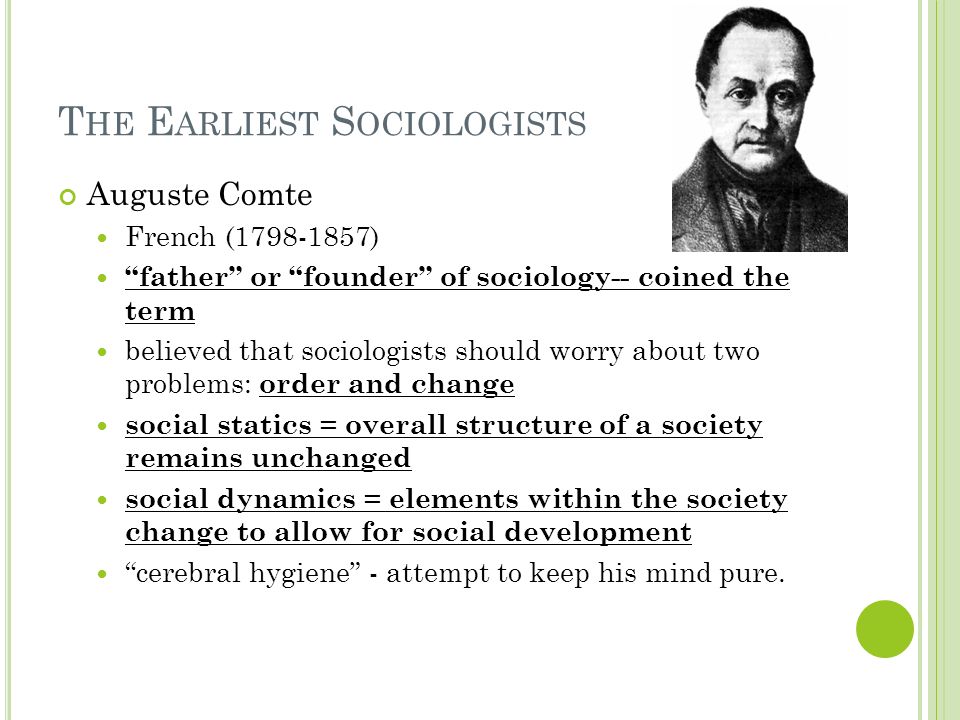 T HE E ARLIEST S OCIOLOGISTS Auguste Comte French ( ) father or founder of sociology-- coined the term believed that sociologists should worry about two problems: order and change social statics = overall structure of a society remains unchanged social dynamics = elements within the society change to allow for social development cerebral hygiene - attempt to keep his mind pure.