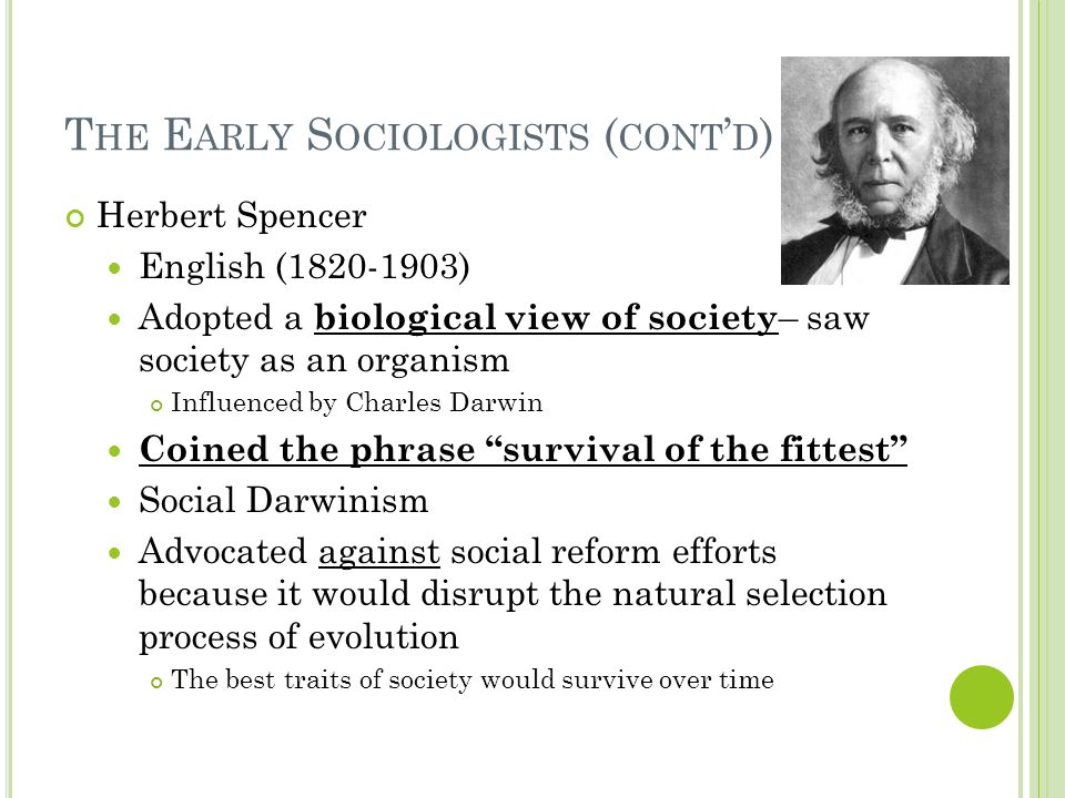 T HE E ARLY S OCIOLOGISTS ( CONT ’ D ) Herbert Spencer English ( ) Adopted a biological view of society – saw society as an organism Influenced by Charles Darwin Coined the phrase survival of the fittest Social Darwinism Advocated against social reform efforts because it would disrupt the natural selection process of evolution The best traits of society would survive over time