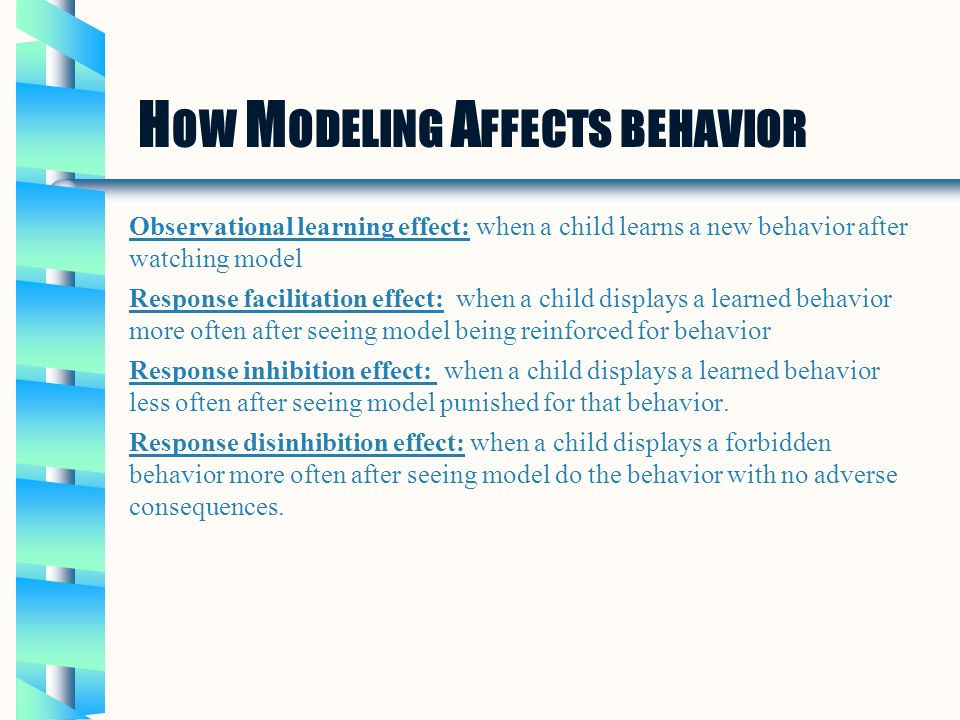 H OW M ODELING A FFECTS BEHAVIOR Observational learning effect: when a child learns a new behavior after watching model Response facilitation effect: when a child displays a learned behavior more often after seeing model being reinforced for behavior Response inhibition effect: when a child displays a learned behavior less often after seeing model punished for that behavior.