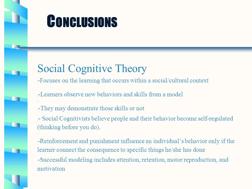 C ONCLUSIONS Social Cognitive Theory -Focuses on the learning that occurs within a social/cultural context ü -Learners observe new behaviors and skills from a model ü ü -They may demonstrate those skills or not ü - Social Cognitivists believe people and their behavior become self-regulated (thinking before you do).