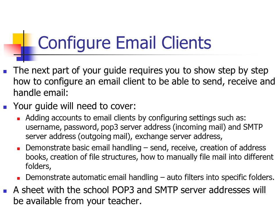 Configure  Clients The next part of your guide requires you to show step by step how to configure an  client to be able to send, receive and handle   Your guide will need to cover: Adding accounts to  clients by configuring settings such as: username, password, pop3 server address (incoming mail) and SMTP server address (outgoing mail), exchange server address, Demonstrate basic  handling – send, receive, creation of address books, creation of file structures, how to manually file mail into different folders, Demonstrate automatic  handling – auto filters into specific folders.