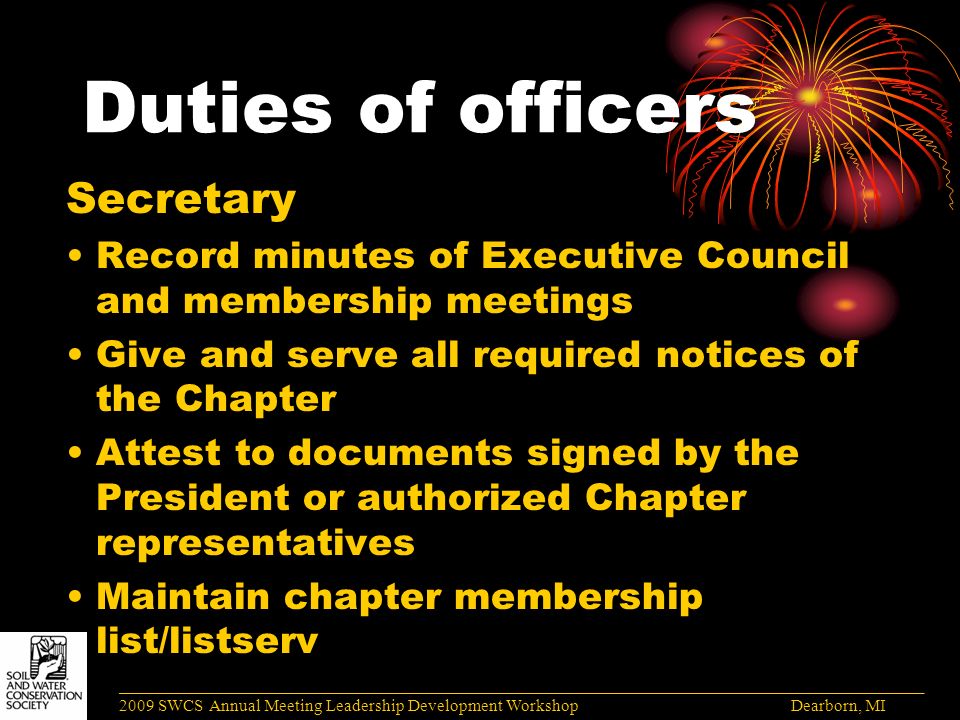 Duties of officers Secretary Record minutes of Executive Council and membership meetings Give and serve all required notices of the Chapter Attest to documents signed by the President or authorized Chapter representatives Maintain chapter membership list/listserv ______________________________________________________________________________________ 2009 SWCS Annual Meeting Leadership Development Workshop Dearborn, MI