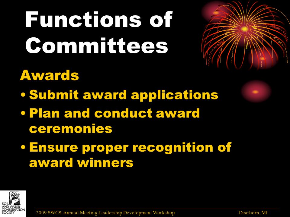 Functions of Committees Awards Submit award applications Plan and conduct award ceremonies Ensure proper recognition of award winners ______________________________________________________________________________________ 2009 SWCS Annual Meeting Leadership Development Workshop Dearborn, MI
