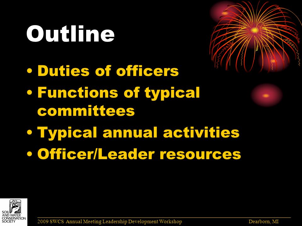 Outline Duties of officers Functions of typical committees Typical annual activities Officer/Leader resources ______________________________________________________________________________________ 2009 SWCS Annual Meeting Leadership Development Workshop Dearborn, MI