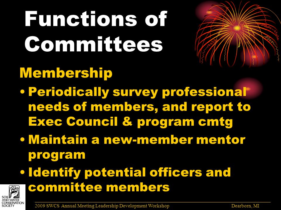 Functions of Committees Membership Periodically survey professional needs of members, and report to Exec Council & program cmtg Maintain a new-member mentor program Identify potential officers and committee members ______________________________________________________________________________________ 2009 SWCS Annual Meeting Leadership Development Workshop Dearborn, MI