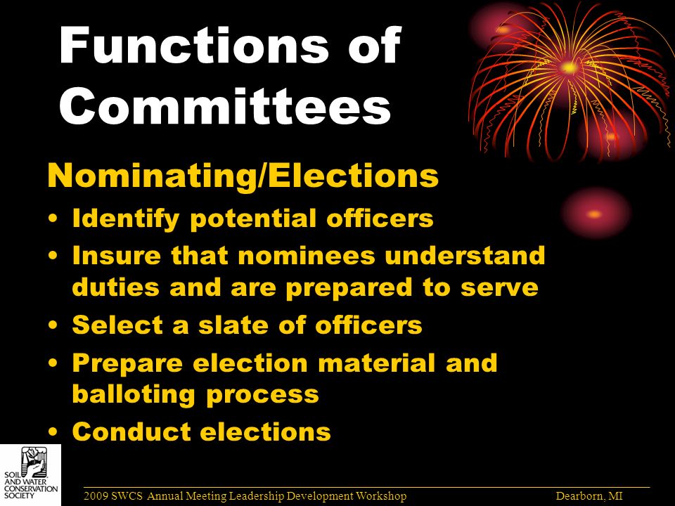 Functions of Committees Nominating/Elections Identify potential officers Insure that nominees understand duties and are prepared to serve Select a slate of officers Prepare election material and balloting process Conduct elections ______________________________________________________________________________________ 2009 SWCS Annual Meeting Leadership Development Workshop Dearborn, MI