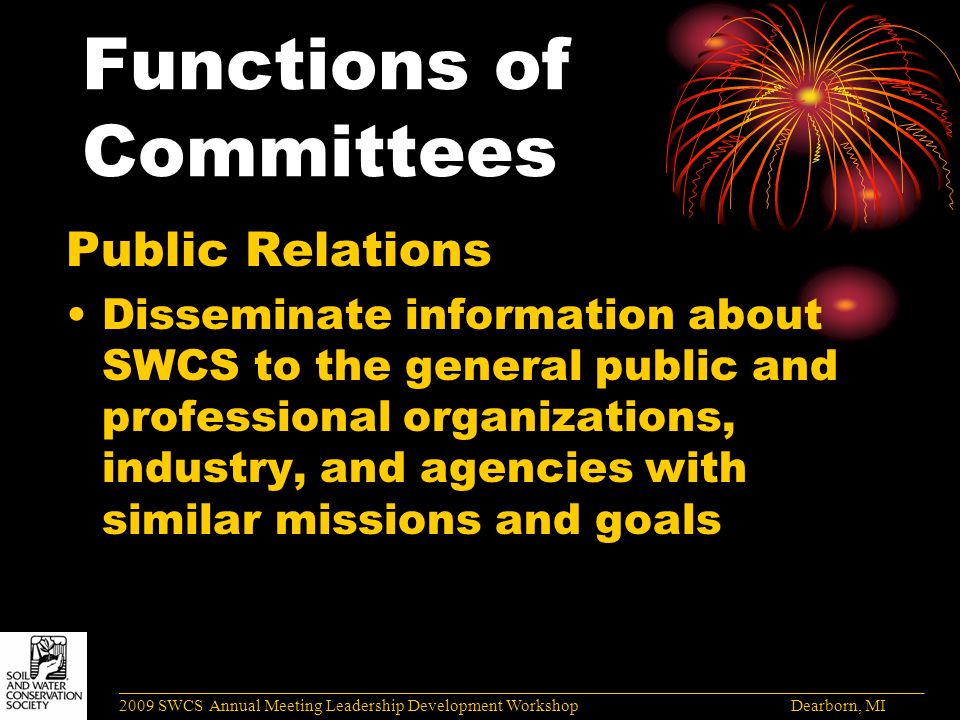 Functions of Committees Public Relations Disseminate information about SWCS to the general public and professional organizations, industry, and agencies with similar missions and goals ______________________________________________________________________________________ 2009 SWCS Annual Meeting Leadership Development Workshop Dearborn, MI
