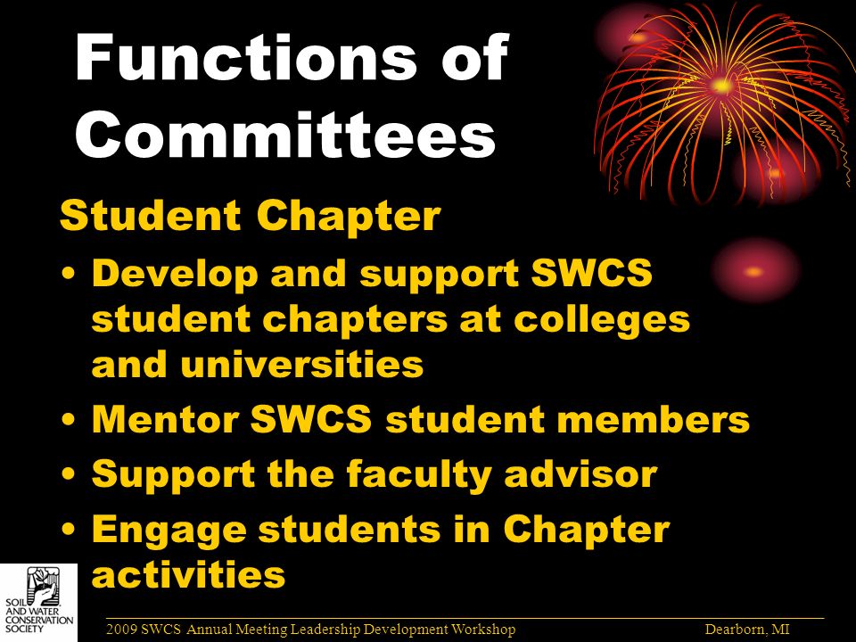 Functions of Committees Student Chapter Develop and support SWCS student chapters at colleges and universities Mentor SWCS student members Support the faculty advisor Engage students in Chapter activities ______________________________________________________________________________________ 2009 SWCS Annual Meeting Leadership Development Workshop Dearborn, MI