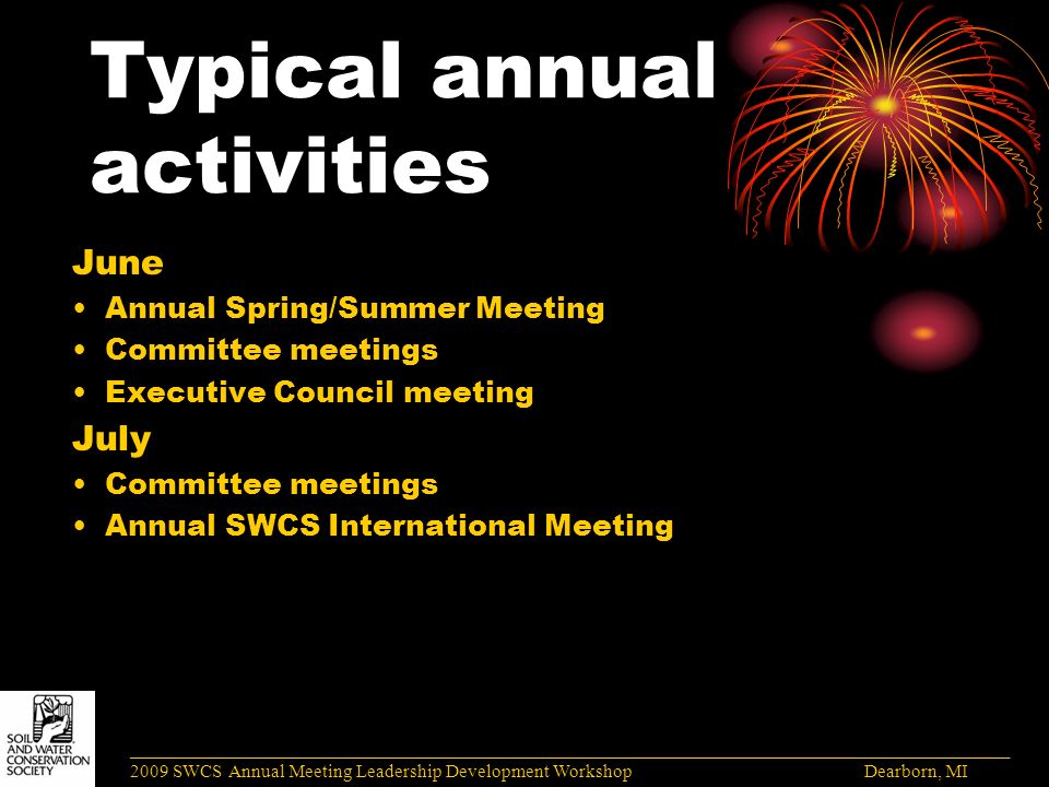 Typical annual activities June Annual Spring/Summer Meeting Committee meetings Executive Council meeting July Committee meetings Annual SWCS International Meeting ______________________________________________________________________________________ 2009 SWCS Annual Meeting Leadership Development Workshop Dearborn, MI