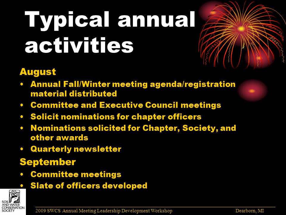 Typical annual activities August Annual Fall/Winter meeting agenda/registration material distributed Committee and Executive Council meetings Solicit nominations for chapter officers Nominations solicited for Chapter, Society, and other awards Quarterly newsletter September Committee meetings Slate of officers developed ______________________________________________________________________________________ 2009 SWCS Annual Meeting Leadership Development Workshop Dearborn, MI