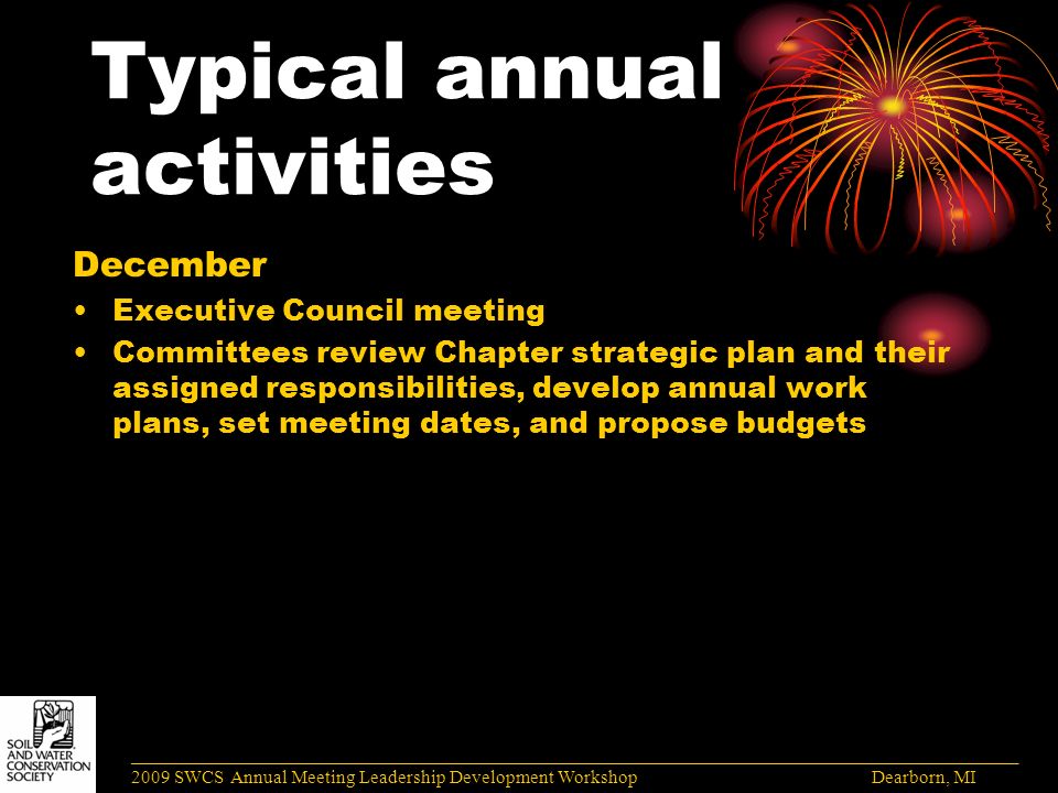 Typical annual activities December Executive Council meeting Committees review Chapter strategic plan and their assigned responsibilities, develop annual work plans, set meeting dates, and propose budgets ______________________________________________________________________________________ 2009 SWCS Annual Meeting Leadership Development Workshop Dearborn, MI