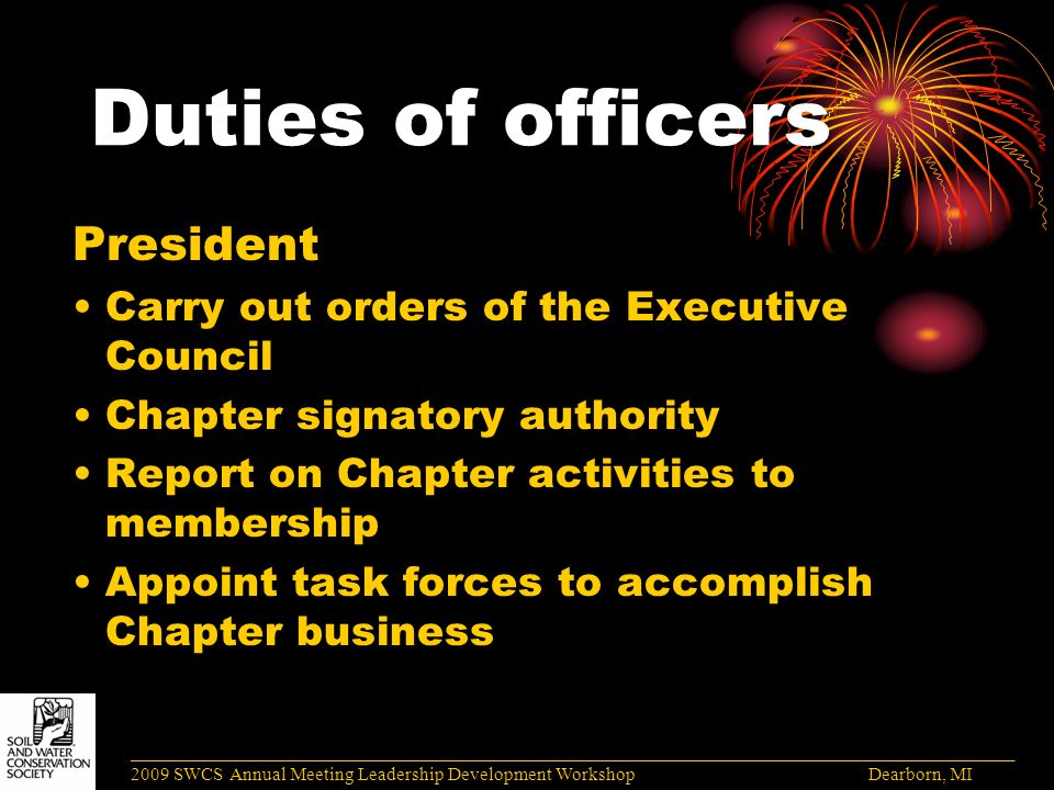 Duties of officers President Carry out orders of the Executive Council Chapter signatory authority Report on Chapter activities to membership Appoint task forces to accomplish Chapter business ______________________________________________________________________________________ 2009 SWCS Annual Meeting Leadership Development Workshop Dearborn, MI