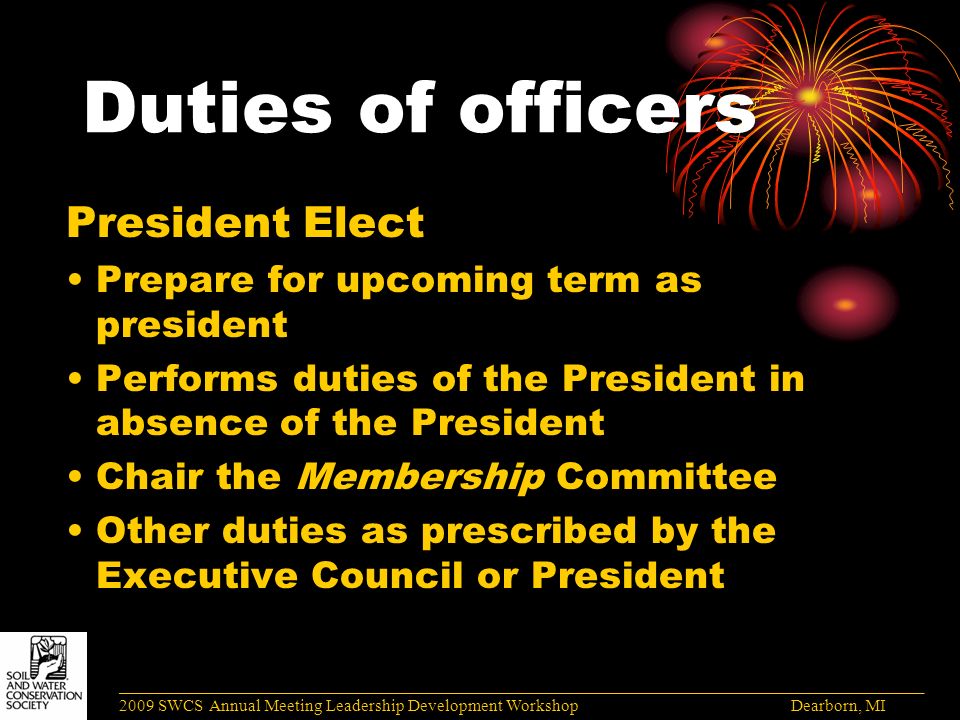 Duties of officers President Elect Prepare for upcoming term as president Performs duties of the President in absence of the President Chair the Membership Committee Other duties as prescribed by the Executive Council or President ______________________________________________________________________________________ 2009 SWCS Annual Meeting Leadership Development Workshop Dearborn, MI