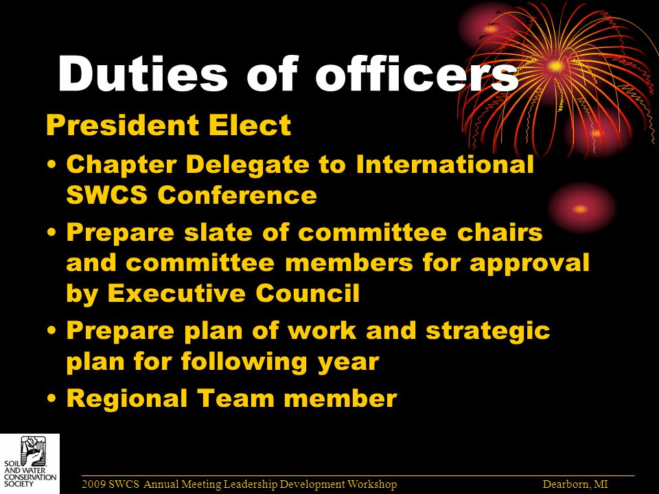 Duties of officers President Elect Chapter Delegate to International SWCS Conference Prepare slate of committee chairs and committee members for approval by Executive Council Prepare plan of work and strategic plan for following year Regional Team member ______________________________________________________________________________________ 2009 SWCS Annual Meeting Leadership Development Workshop Dearborn, MI