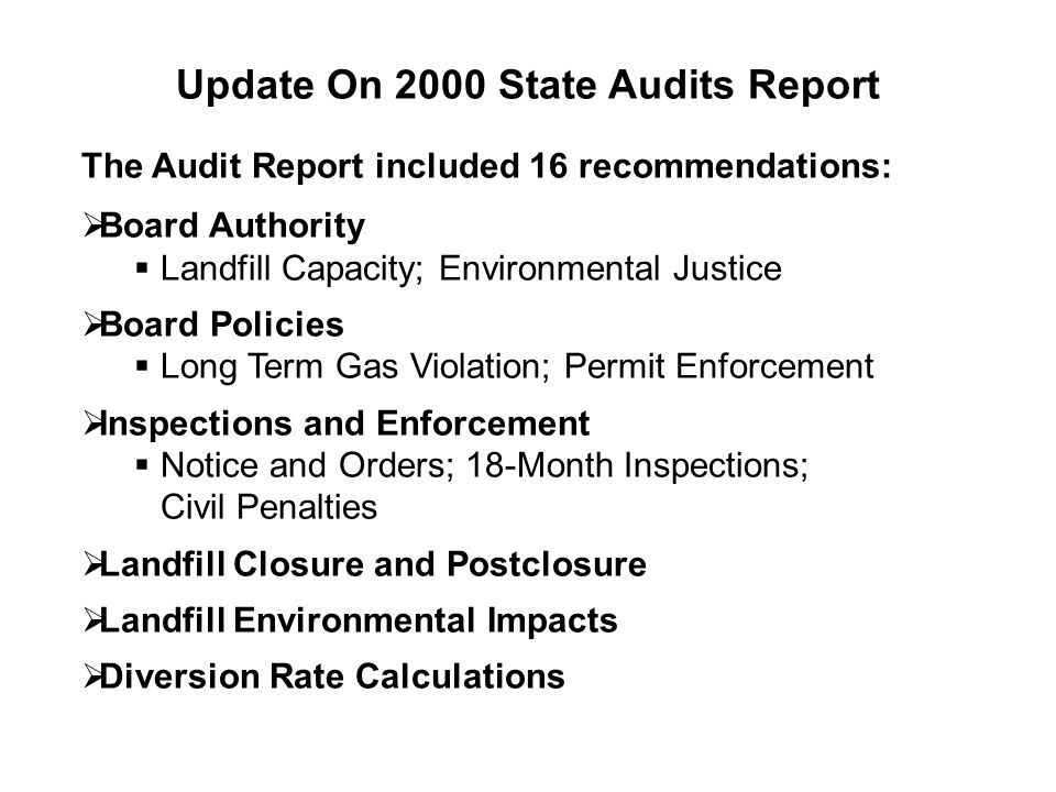 Update On 2000 State Audits Report The Audit Report included 16 recommendations:  Board Authority  Landfill Capacity; Environmental Justice  Board Policies  Long Term Gas Violation; Permit Enforcement  Inspections and Enforcement  Notice and Orders; 18-Month Inspections; Civil Penalties  Landfill Closure and Postclosure  Landfill Environmental Impacts  Diversion Rate Calculations