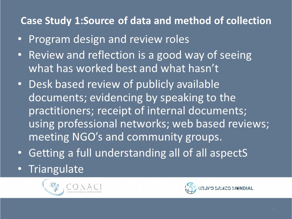 Case Study 1:Source of data and method of collection Program design and review roles Review and reflection is a good way of seeing what has worked best and what hasn’t Desk based review of publicly available documents; evidencing by speaking to the practitioners; receipt of internal documents; using professional networks; web based reviews; meeting NGO’s and community groups.