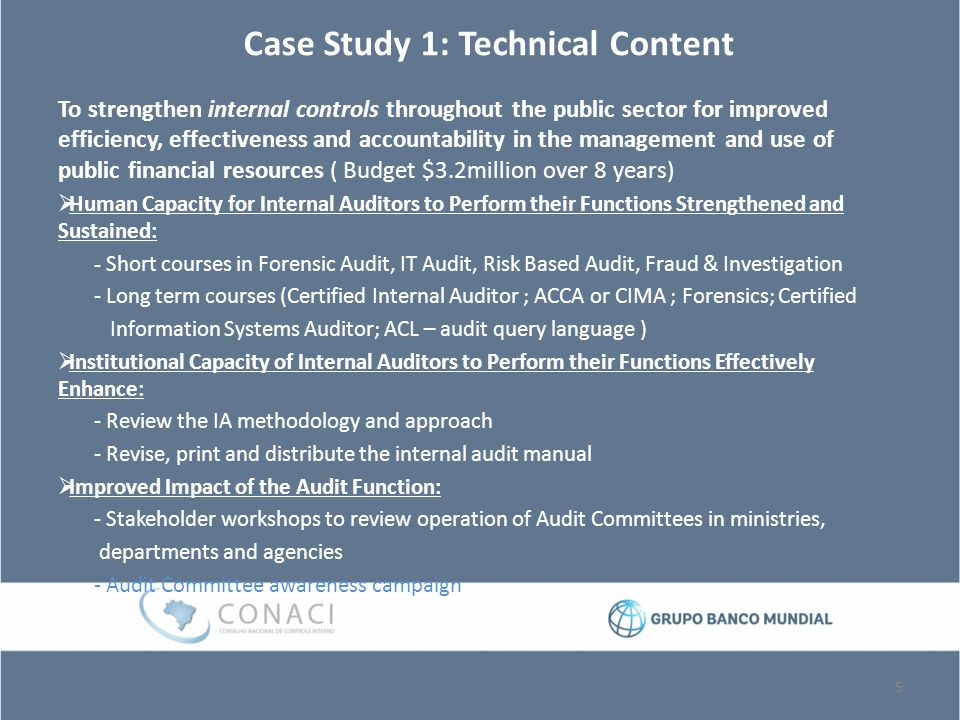Case Study 1: Technical Content To strengthen internal controls throughout the public sector for improved efficiency, effectiveness and accountability in the management and use of public financial resources ( Budget $3.2million over 8 years)  Human Capacity for Internal Auditors to Perform their Functions Strengthened and Sustained: - Short courses in Forensic Audit, IT Audit, Risk Based Audit, Fraud & Investigation - Long term courses (Certified Internal Auditor ; ACCA or CIMA ; Forensics; Certified Information Systems Auditor; ACL – audit query language )  Institutional Capacity of Internal Auditors to Perform their Functions Effectively Enhance: - Review the IA methodology and approach - Revise, print and distribute the internal audit manual  Improved Impact of the Audit Function: - Stakeholder workshops to review operation of Audit Committees in ministries, departments and agencies - Audit Committee awareness campaign 5