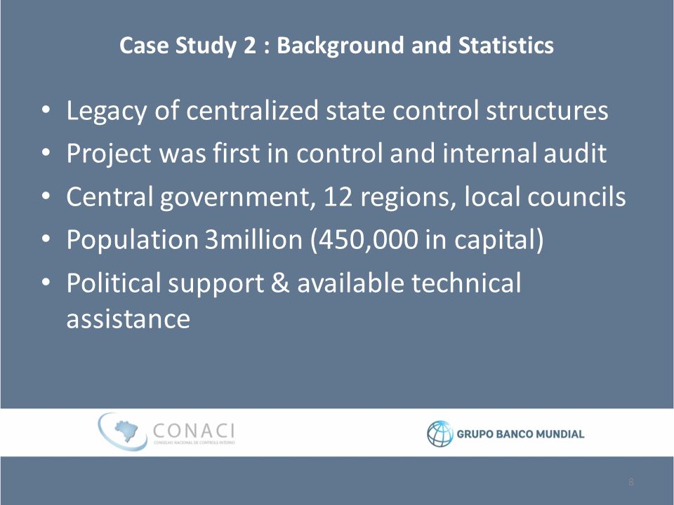 Case Study 2 : Background and Statistics Legacy of centralized state control structures Project was first in control and internal audit Central government, 12 regions, local councils Population 3million (450,000 in capital) Political support & available technical assistance 8