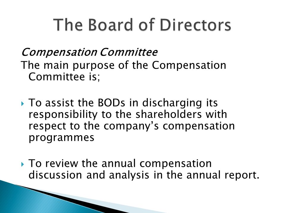 Compensation Committee The main purpose of the Compensation Committee is;  To assist the BODs in discharging its responsibility to the shareholders with respect to the company’s compensation programmes  To review the annual compensation discussion and analysis in the annual report.