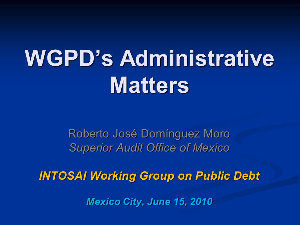 WGPD’s Administrative Matters Roberto José Domínguez Moro Superior Audit Office of Mexico INTOSAI Working Group on Public Debt Mexico City, June 15, 2010