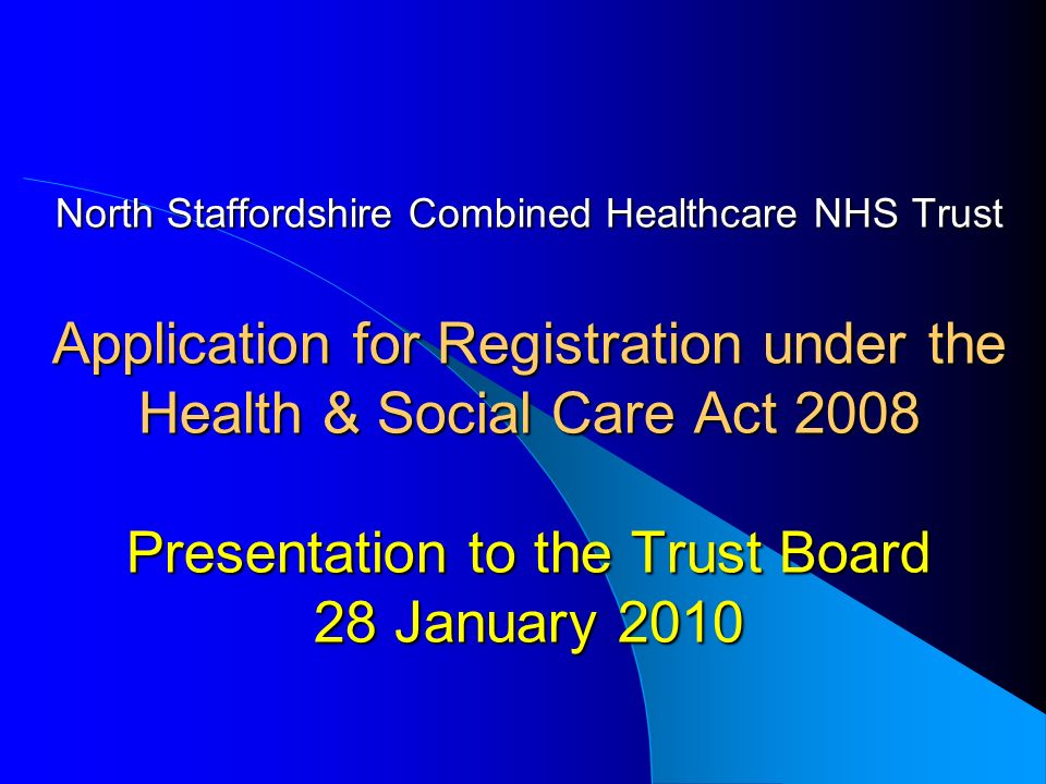 North Staffordshire Combined Healthcare NHS Trust Application for Registration under the Health & Social Care Act 2008 Presentation to the Trust Board 28 January 2010 North Staffordshire Combined Healthcare NHS Trust Application for Registration under the Health & Social Care Act 2008 Presentation to the Trust Board 28 January 2010