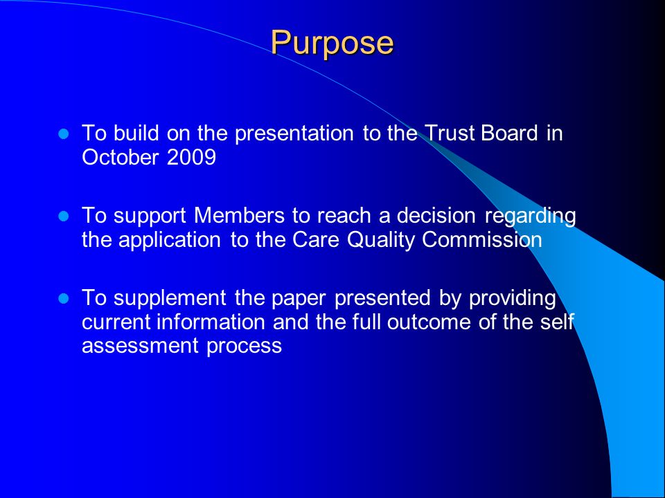 Purpose To build on the presentation to the Trust Board in October 2009 To support Members to reach a decision regarding the application to the Care Quality Commission To supplement the paper presented by providing current information and the full outcome of the self assessment process