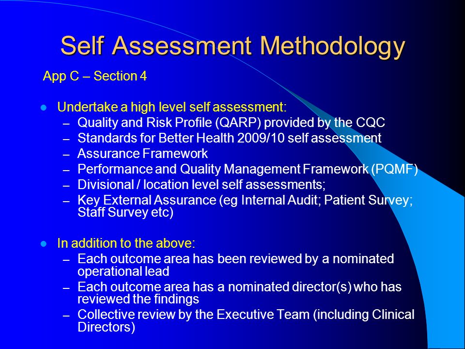 Self Assessment Methodology App C – Section 4 Undertake a high level self assessment: – Quality and Risk Profile (QARP) provided by the CQC – Standards for Better Health 2009/10 self assessment – Assurance Framework – Performance and Quality Management Framework (PQMF) – Divisional / location level self assessments; – Key External Assurance (eg Internal Audit; Patient Survey; Staff Survey etc) In addition to the above: – Each outcome area has been reviewed by a nominated operational lead – Each outcome area has a nominated director(s) who has reviewed the findings – Collective review by the Executive Team (including Clinical Directors)