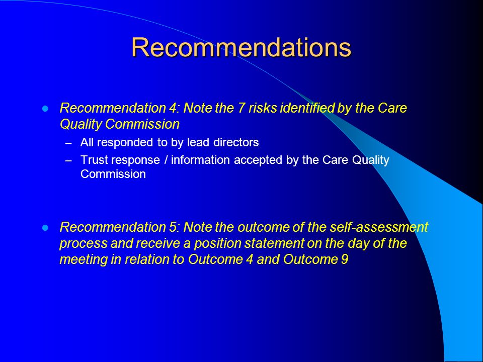 Recommendations Recommendation 4: Note the 7 risks identified by the Care Quality Commission – All responded to by lead directors – Trust response / information accepted by the Care Quality Commission Recommendation 5: Note the outcome of the self-assessment process and receive a position statement on the day of the meeting in relation to Outcome 4 and Outcome 9
