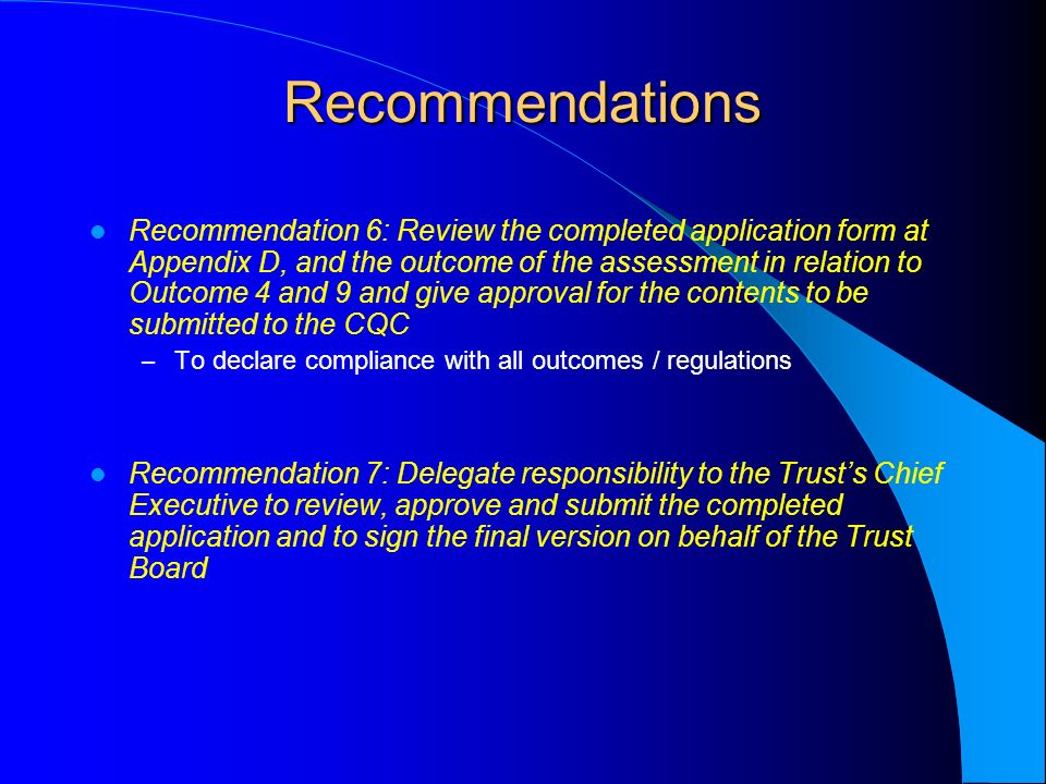Recommendations Recommendation 6: Review the completed application form at Appendix D, and the outcome of the assessment in relation to Outcome 4 and 9 and give approval for the contents to be submitted to the CQC – To declare compliance with all outcomes / regulations Recommendation 7: Delegate responsibility to the Trust’s Chief Executive to review, approve and submit the completed application and to sign the final version on behalf of the Trust Board