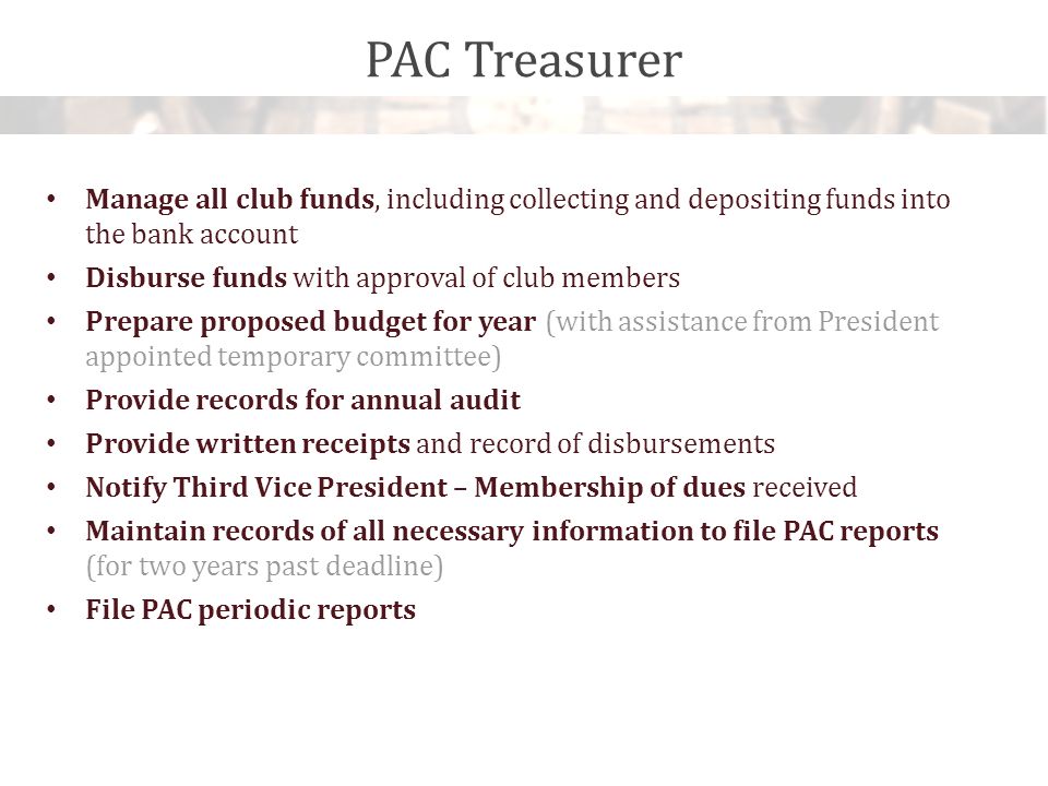 PAC Treasurer Manage all club funds, including collecting and depositing funds into the bank account Disburse funds with approval of club members Prepare proposed budget for year (with assistance from President appointed temporary committee) Provide records for annual audit Provide written receipts and record of disbursements Notify Third Vice President – Membership of dues received Maintain records of all necessary information to file PAC reports (for two years past deadline) File PAC periodic reports