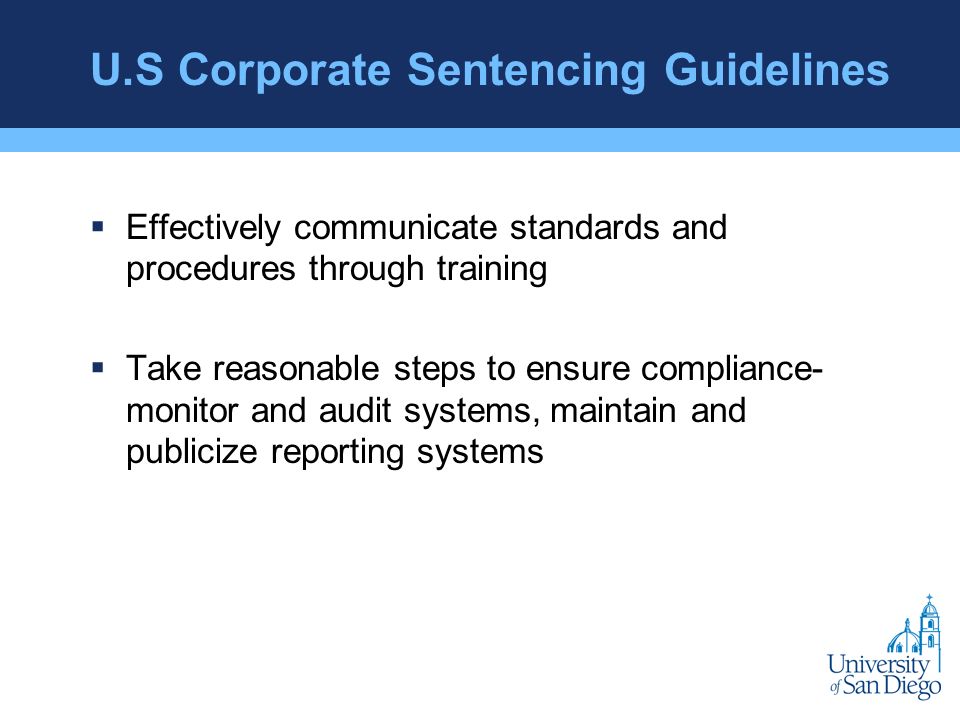 U.S Corporate Sentencing Guidelines  Effectively communicate standards and procedures through training  Take reasonable steps to ensure compliance- monitor and audit systems, maintain and publicize reporting systems