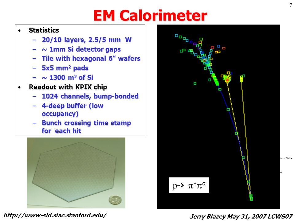 Jerry Blazey May 31, 2007 LCWS07 7 EM Calorimeter StatisticsStatistics –20/10 layers, 2.5/5 mm W –~ 1mm Si detector gaps –Tile with hexagonal 6 wafers –5x5 mm 2 pads –~ 1300 m 2 of Si Readout with KPIX chipReadout with KPIX chip –1024 channels, bump-bonded –4-deep buffer (low occupancy) –Bunch crossing time stamp for each hit CAD overview R 1.27 m  ->  +  o
