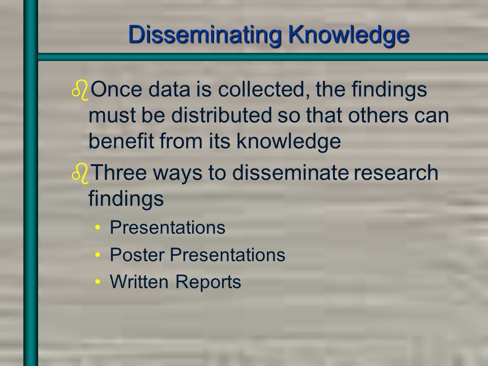 Disseminating Knowledge bOnce data is collected, the findings must be distributed so that others can benefit from its knowledge bThree ways to disseminate research findings Presentations Poster Presentations Written Reports