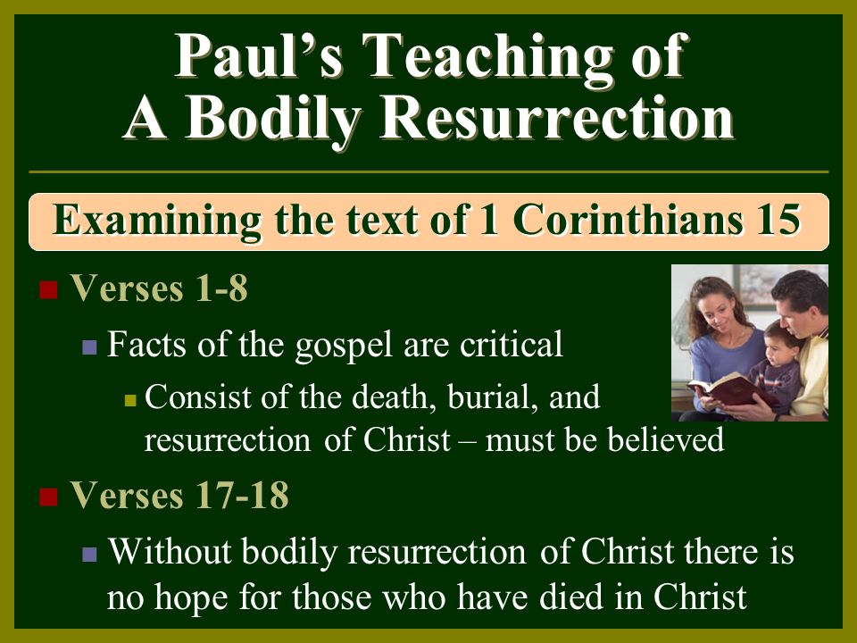 Paul’s Teaching of A Bodily Resurrection Verses 1-8 Facts of the gospel are critical Consist of the death, burial, and resurrection of Christ – must be believed Verses Without bodily resurrection of Christ there is no hope for those who have died in Christ Examining the text of 1 Corinthians 15