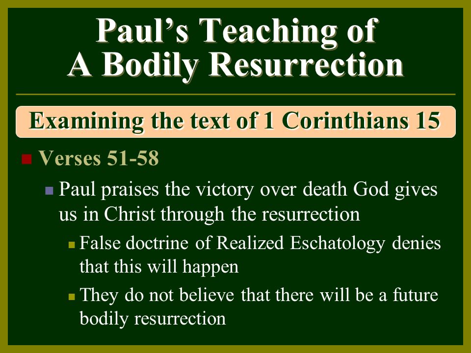 Paul’s Teaching of A Bodily Resurrection Verses Paul praises the victory over death God gives us in Christ through the resurrection False doctrine of Realized Eschatology denies that this will happen They do not believe that there will be a future bodily resurrection Examining the text of 1 Corinthians 15
