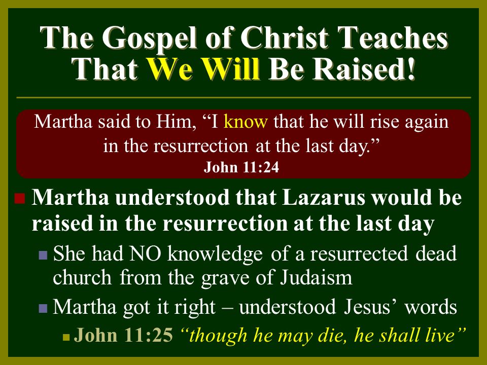 Martha understood that Lazarus would be raised in the resurrection at the last day She had NO knowledge of a resurrected dead church from the grave of Judaism Martha got it right – understood Jesus’ words John 11:25 though he may die, he shall live The Gospel of Christ Teaches That We Will Be Raised.