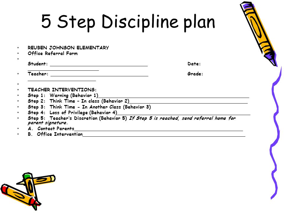 5 Step Discipline plan REUBEN JOHNSON ELEMENTARY Office Referral Form Student: _________________________________ Date: ________________________ Teacher: _________________________________ Grade: _______________________ TEACHER INTERVENTIONS: Step 1: Warning (Behavior 1)___________________________________________________ Step 2: Think Time – In class (Behavior 2)________________________________________ Step 3: Think Time - In Another Class (Behavior 3) Step 4: Loss of Privilege (Behavior 4)_____________________________________________ Step 5: Teacher ’ s Discretion (Behavior 5) If Step 5 is reached, send referral home for parent signature.