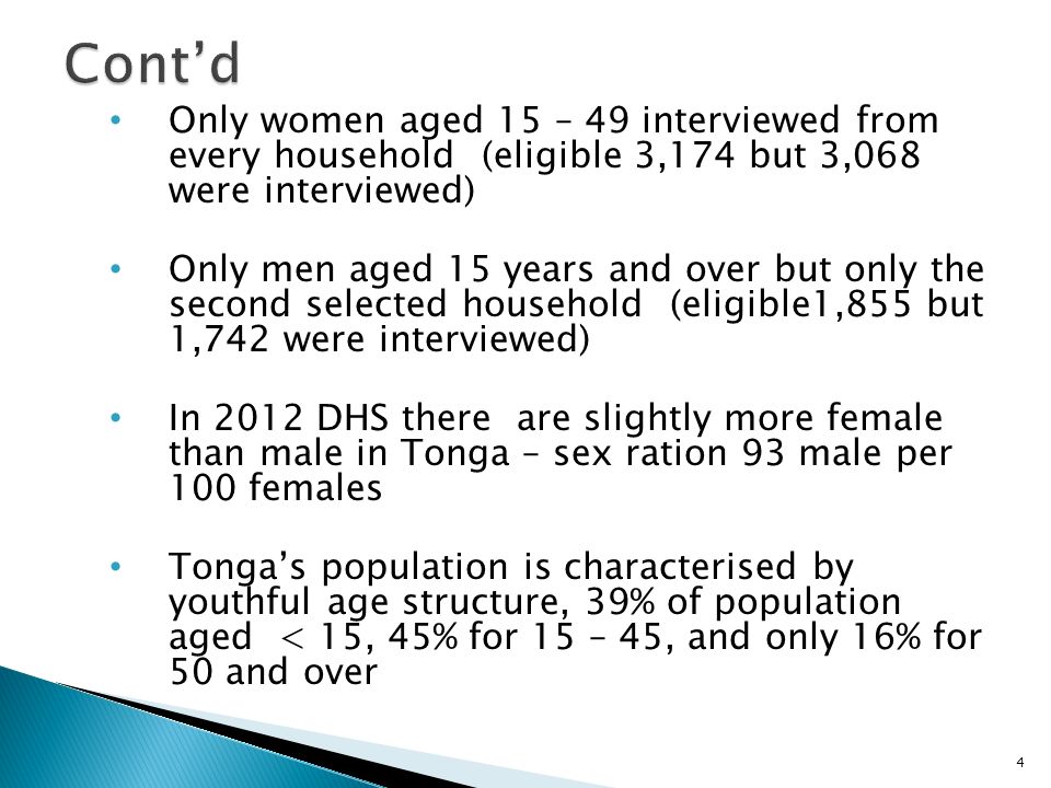 Only women aged 15 – 49 interviewed from every household (eligible 3,174 but 3,068 were interviewed) Only men aged 15 years and over but only the second selected household (eligible1,855 but 1,742 were interviewed) In 2012 DHS there are slightly more female than male in Tonga – sex ration 93 male per 100 females Tonga’s population is characterised by youthful age structure, 39% of population aged < 15, 45% for 15 – 45, and only 16% for 50 and over 4