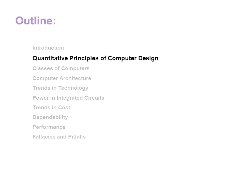Outline: Introduction Quantitative Principles of Computer Design Classes of Computers Computer Architecture Trends in Technology Power in Integrated Circuits Trends in Cost Dependability Performance Fallacies and Pitfalls